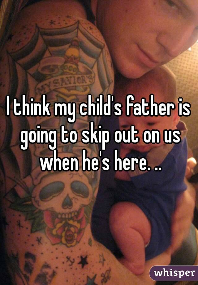 I think my child's father is going to skip out on us when he's here. ..