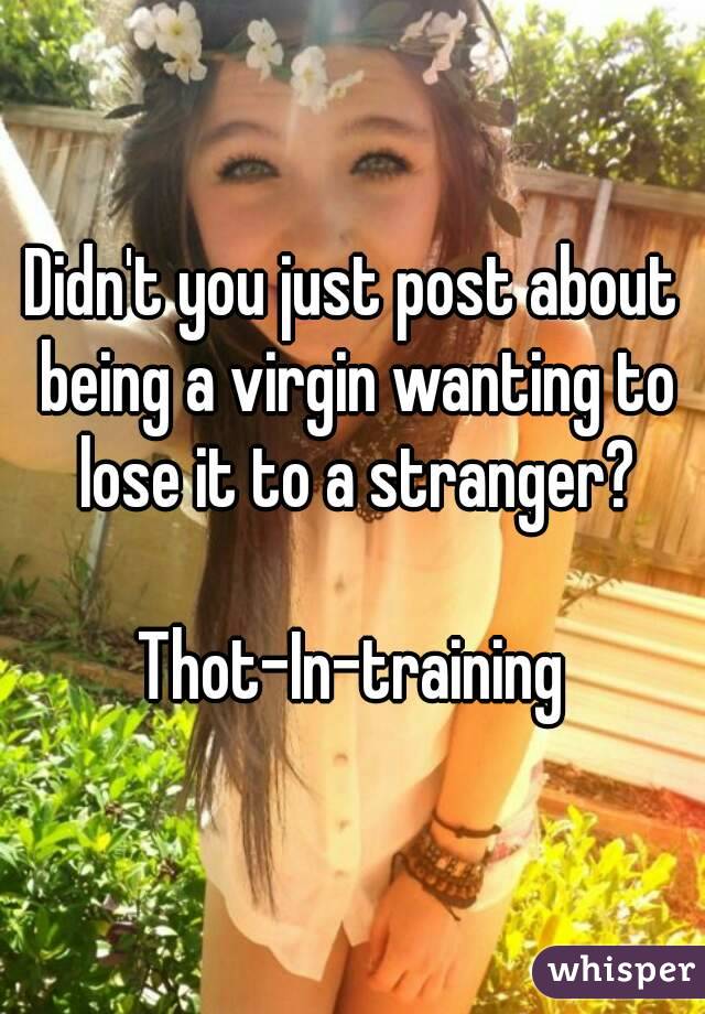 Didn't you just post about being a virgin wanting to lose it to a stranger?

Thot-In-training