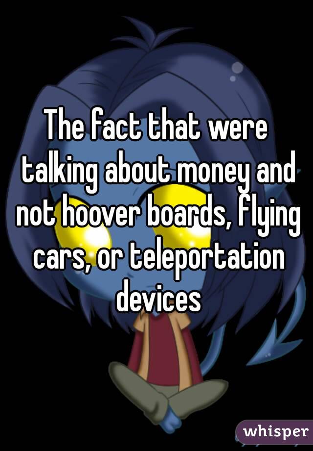 The fact that were talking about money and not hoover boards, flying cars, or teleportation devices