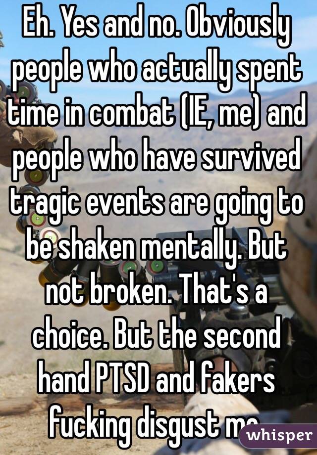 Eh. Yes and no. Obviously people who actually spent time in combat (IE, me) and people who have survived tragic events are going to be shaken mentally. But not broken. That's a choice. But the second hand PTSD and fakers fucking disgust me.