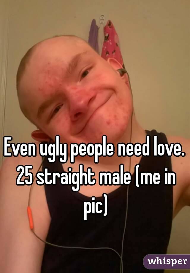 Even ugly people need love. 25 straight male (me in pic)