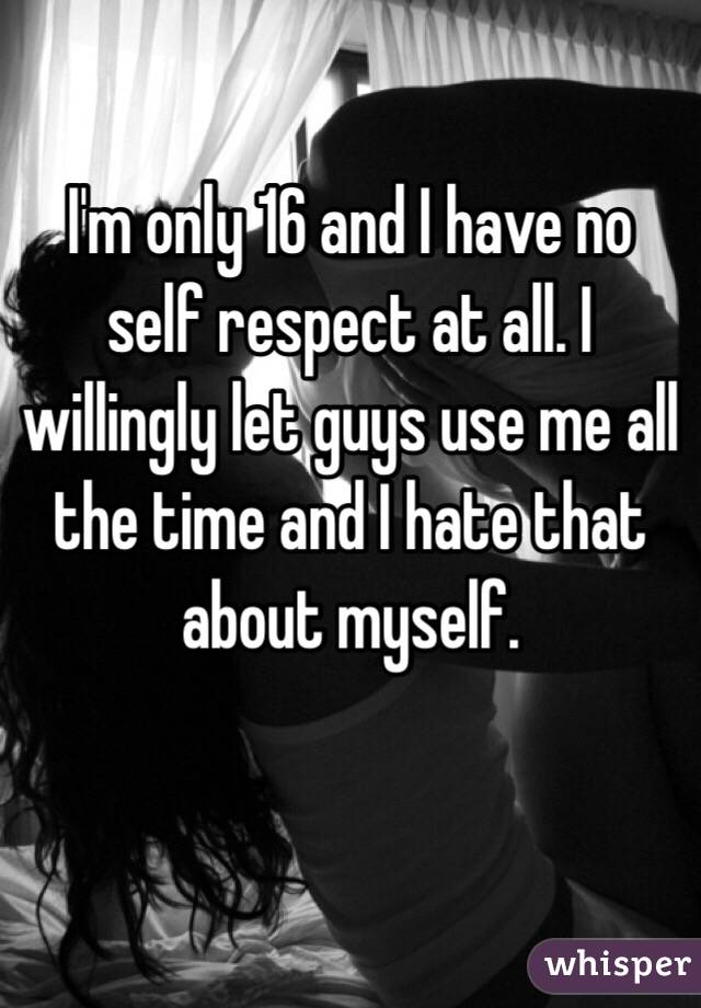 I'm only 16 and I have no self respect at all. I willingly let guys use me all the time and I hate that about myself.
