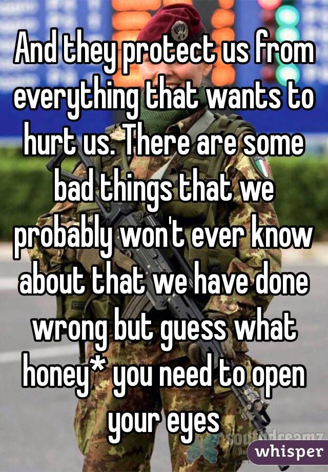 And they protect us from everything that wants to hurt us. There are some bad things that we probably won't ever know about that we have done wrong but guess what honey* you need to open your eyes