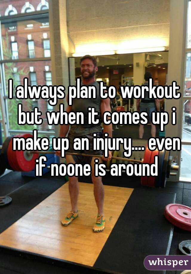 I always plan to workout but when it comes up i make up an injury.... even if noone is around