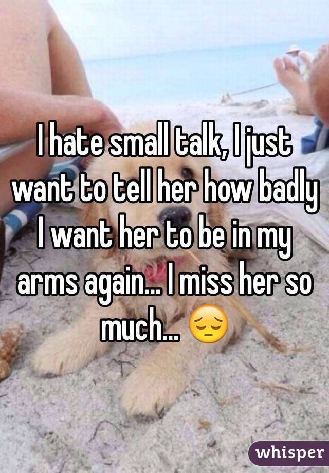 I hate small talk, I just want to tell her how badly I want her to be in my arms again... I miss her so much... 😔