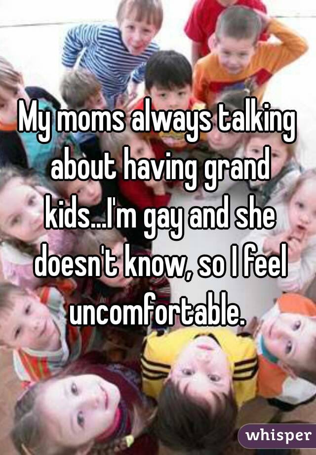 My moms always talking about having grand kids...I'm gay and she doesn't know, so I feel uncomfortable. 