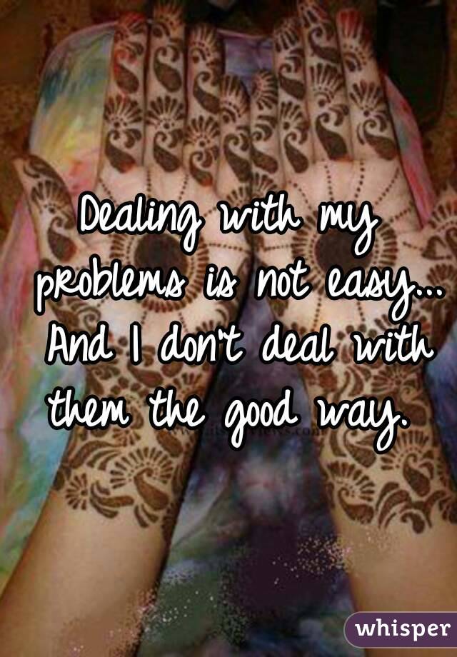 Dealing with my problems is not easy... And I don't deal with them the good way. 