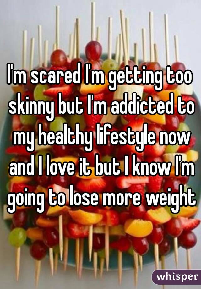 I'm scared I'm getting too skinny but I'm addicted to my healthy lifestyle now and I love it but I know I'm going to lose more weight