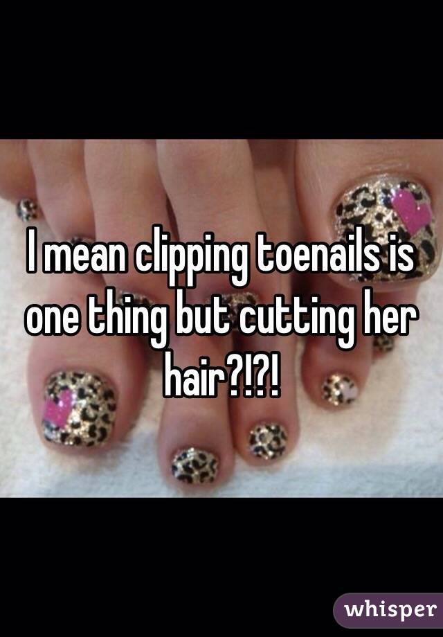 I mean clipping toenails is one thing but cutting her hair?!?!
