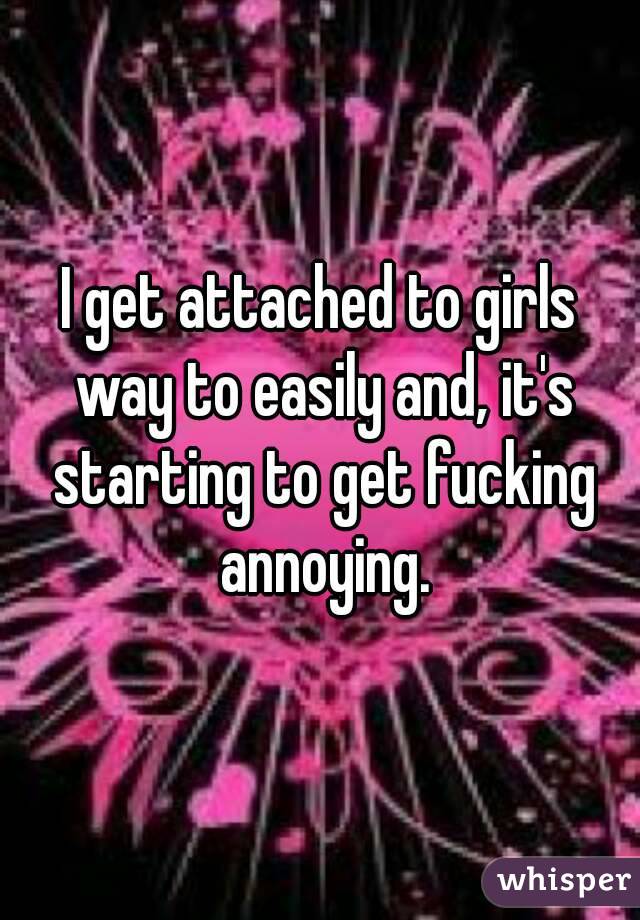 I get attached to girls way to easily and, it's starting to get fucking annoying.