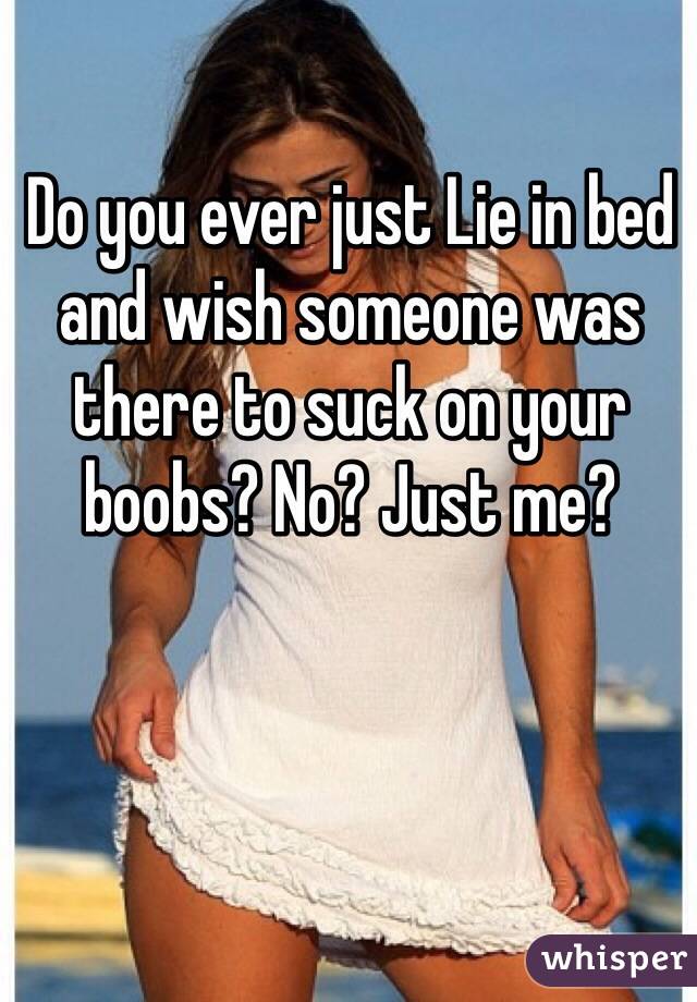 Do you ever just Lie in bed and wish someone was there to suck on your boobs? No? Just me?