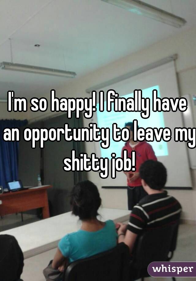 I'm so happy! I finally have an opportunity to leave my shitty job!