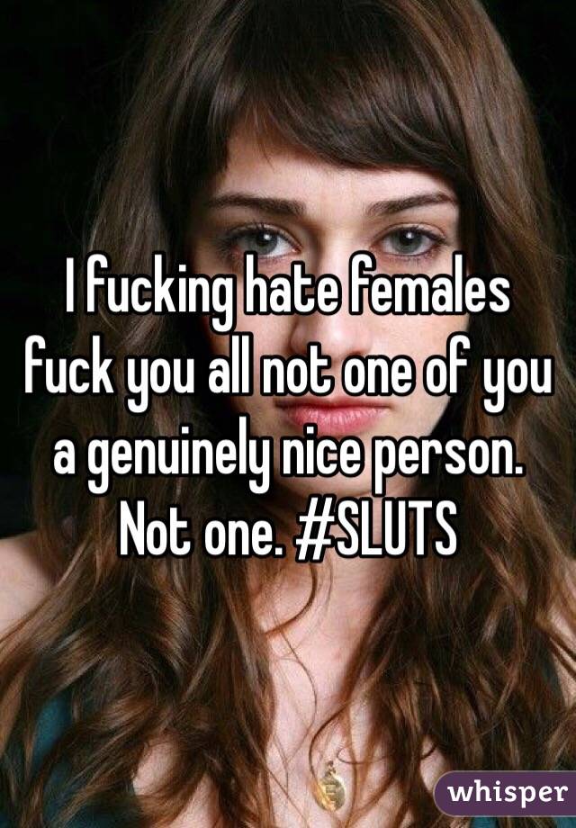 I fucking hate females fuck you all not one of you a genuinely nice person. Not one. #SLUTS 