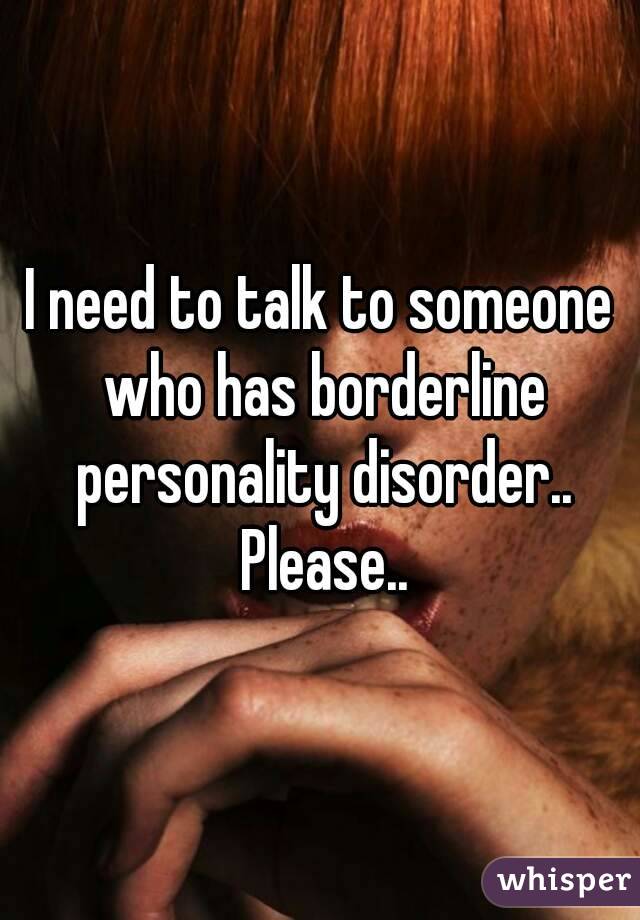 I need to talk to someone who has borderline personality disorder.. Please..