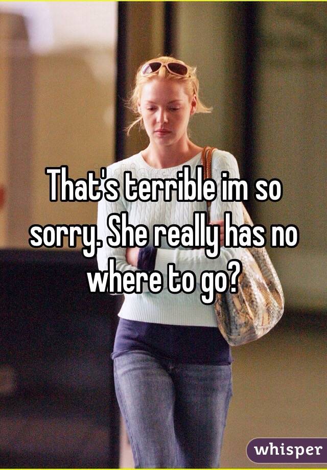 That's terrible im so sorry. She really has no where to go?