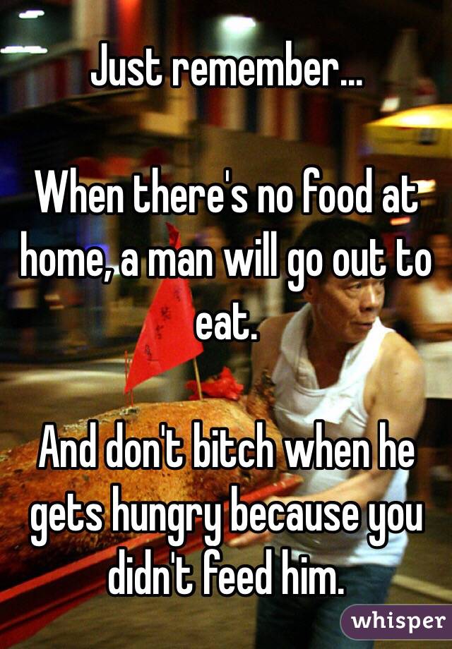 Just remember...

When there's no food at home, a man will go out to eat. 

And don't bitch when he gets hungry because you didn't feed him. 