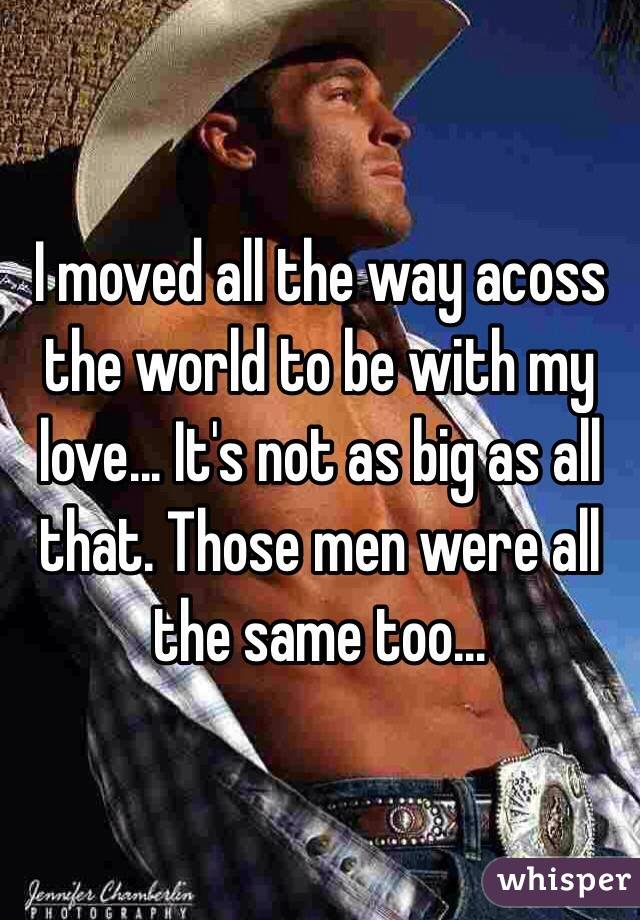 I moved all the way acoss the world to be with my love... It's not as big as all that. Those men were all the same too...
