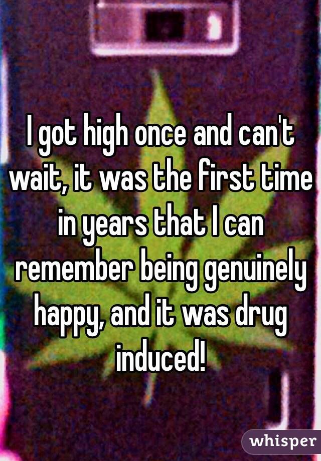 I got high once and can't wait, it was the first time in years that I can remember being genuinely happy, and it was drug induced!
