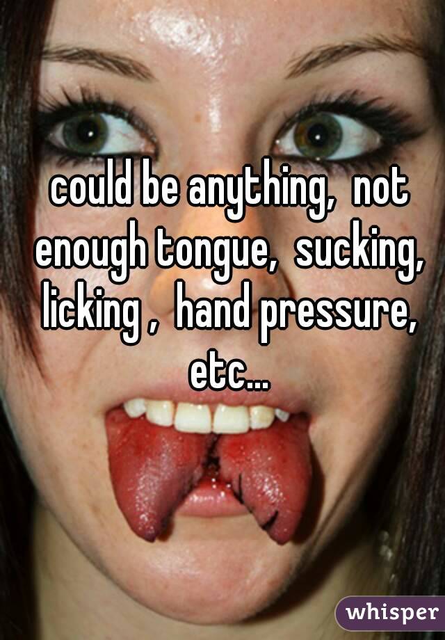 could be anything,  not enough tongue,  sucking,  licking ,  hand pressure,  etc... 