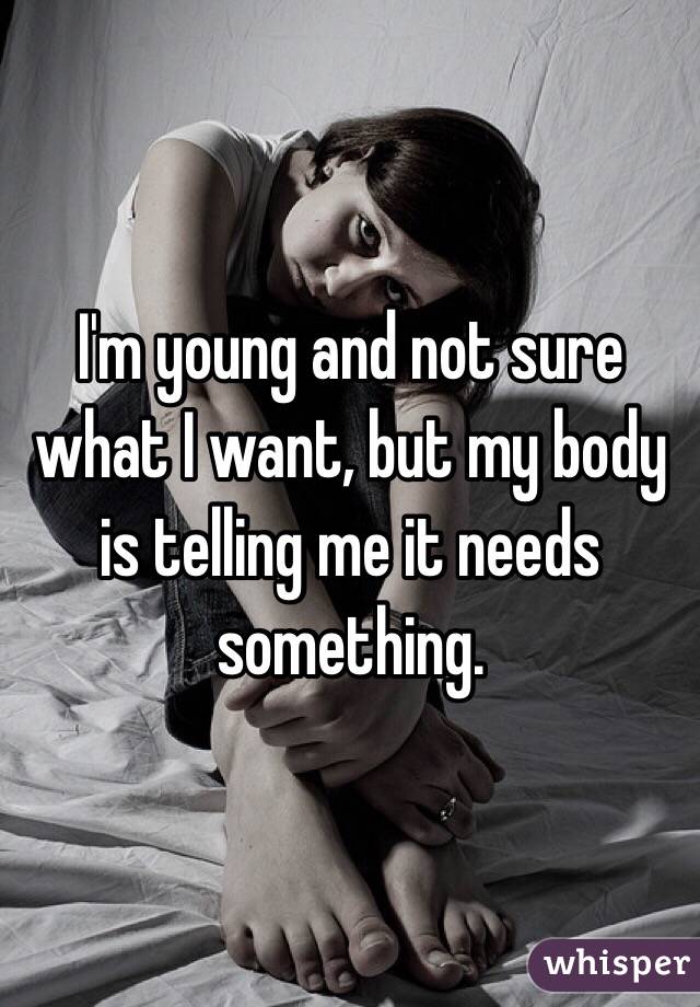 I'm young and not sure what I want, but my body is telling me it needs something. 