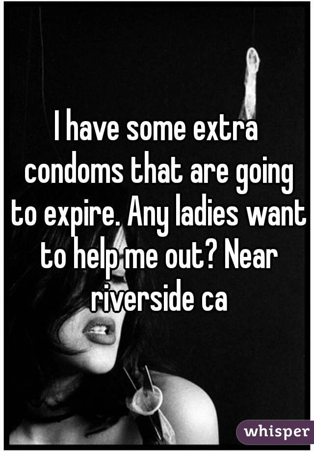 I have some extra condoms that are going to expire. Any ladies want to help me out? Near riverside ca