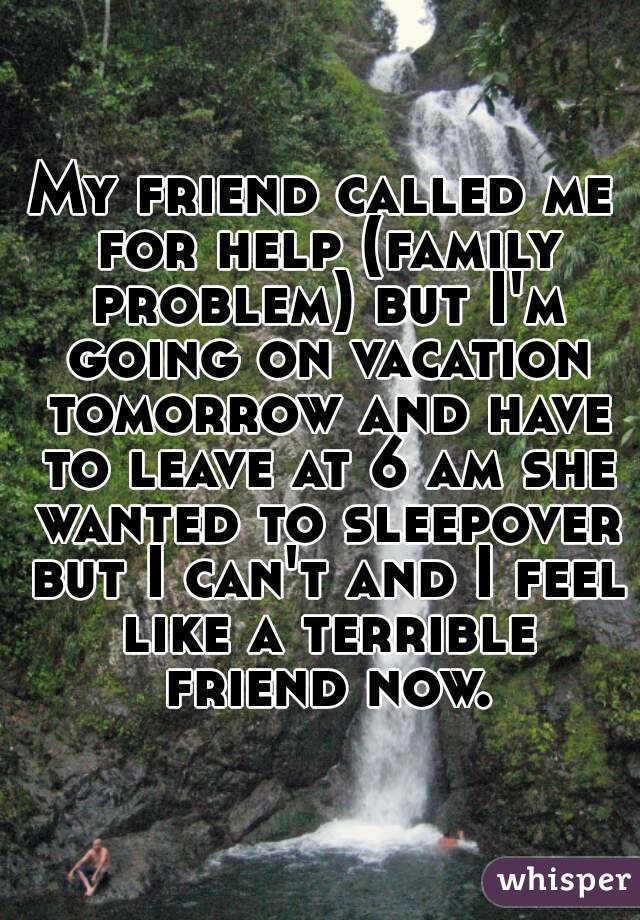My friend called me for help (family problem) but I'm going on vacation tomorrow and have to leave at 6 am she wanted to sleepover but I can't and I feel like a terrible friend now.