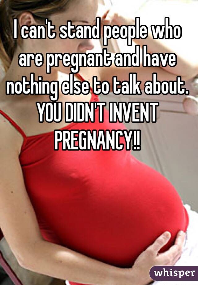 I can't stand people who are pregnant and have nothing else to talk about. YOU DIDN'T INVENT PREGNANCY!! 
