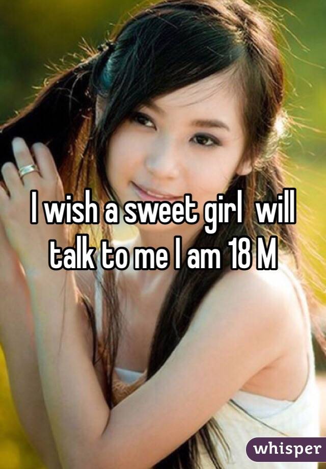 I wish a sweet girl  will talk to me I am 18 M