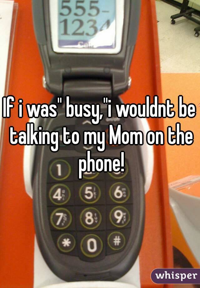 If i was" busy,"i wouldnt be talking to my Mom on the phone!