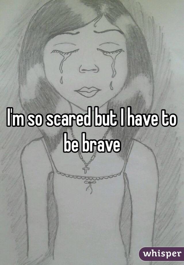 I'm so scared but I have to be brave 