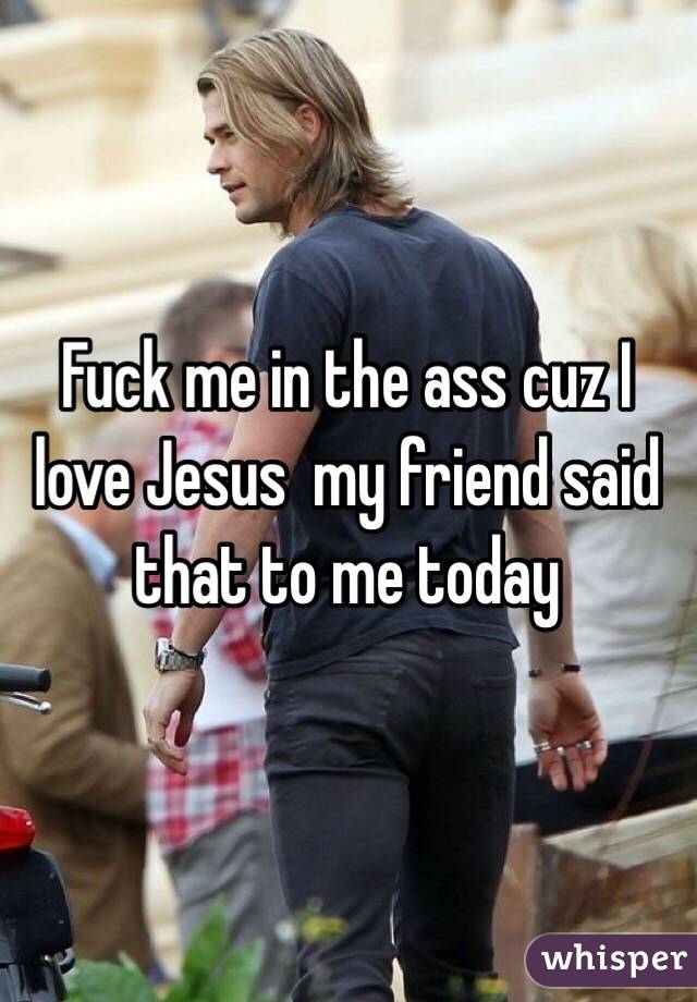 Fuck me in the ass cuz I love Jesus  my friend said that to me today 