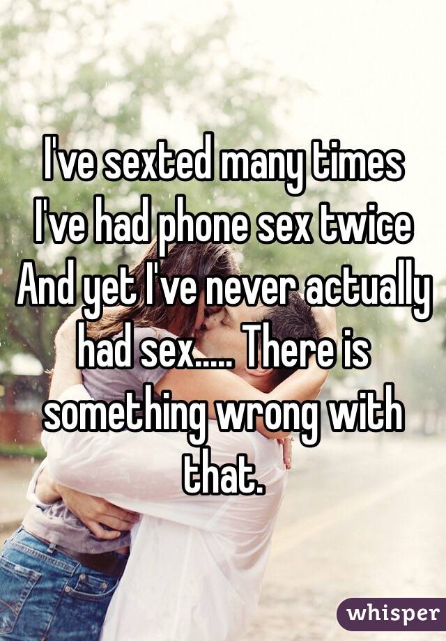 I've sexted many times
I've had phone sex twice 
And yet I've never actually had sex..... There is something wrong with that.