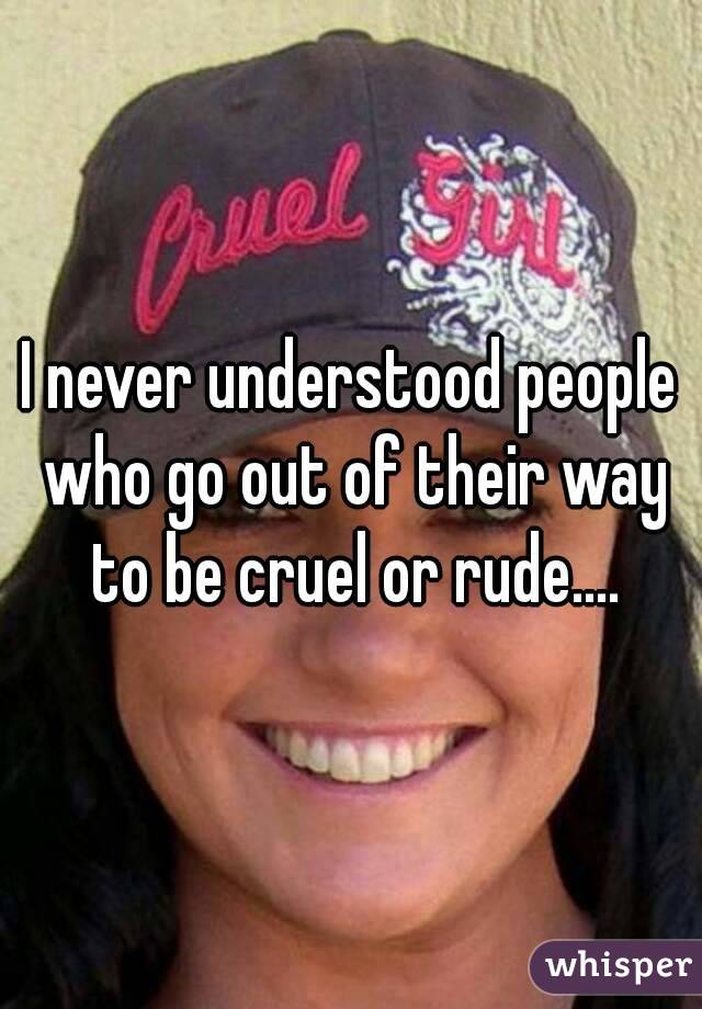 I never understood people who go out of their way to be cruel or rude....
