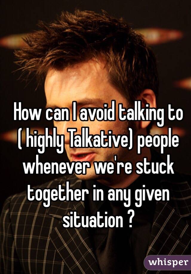 How can I avoid talking to ( highly Talkative) people whenever we're stuck together in any given situation ?   
