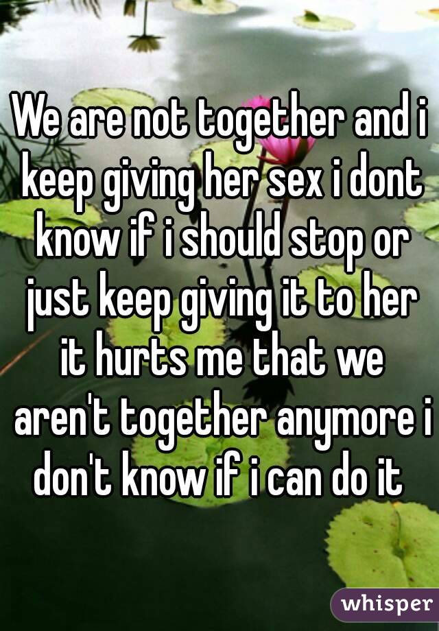 We are not together and i keep giving her sex i dont know if i should stop or just keep giving it to her it hurts me that we aren't together anymore i don't know if i can do it 