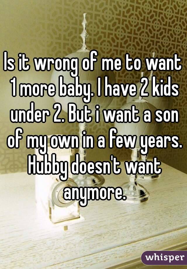 Is it wrong of me to want 1 more baby. I have 2 kids under 2. But i want a son of my own in a few years. Hubby doesn't want anymore.