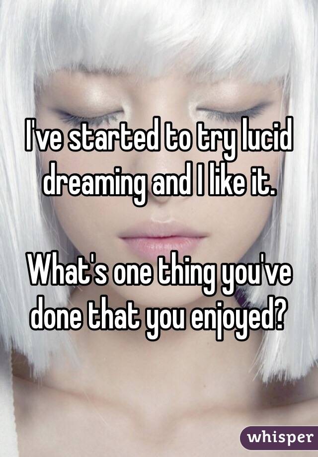 I've started to try lucid dreaming and I like it.

What's one thing you've done that you enjoyed?
