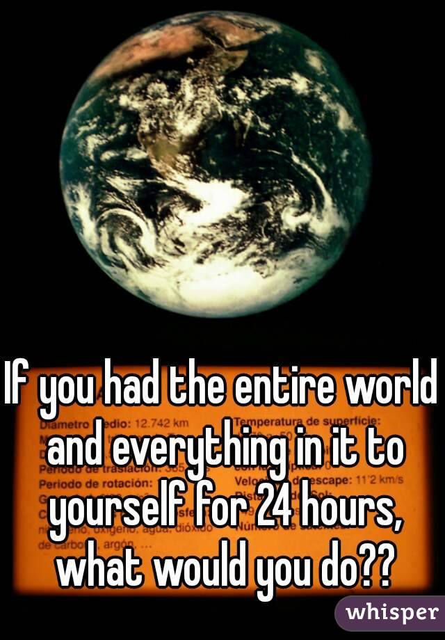 If you had the entire world and everything in it to yourself for 24 hours, what would you do??