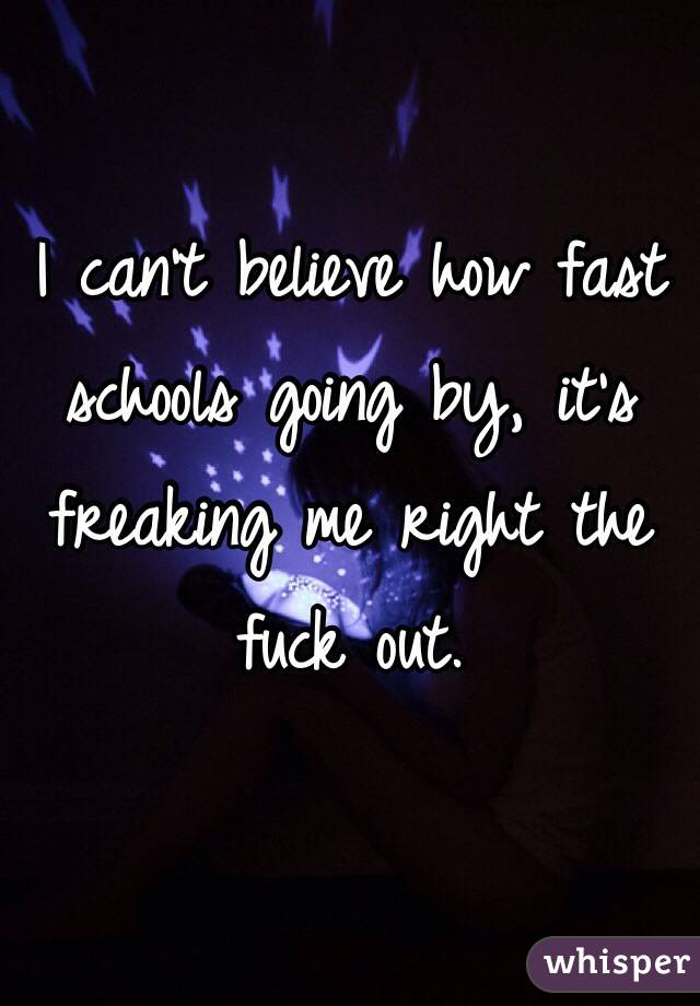 I can't believe how fast schools going by, it's freaking me right the fuck out.