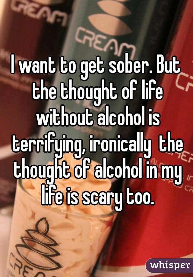 I want to get sober. But the thought of life without alcohol is terrifying, ironically  the thought of alcohol in my life is scary too.