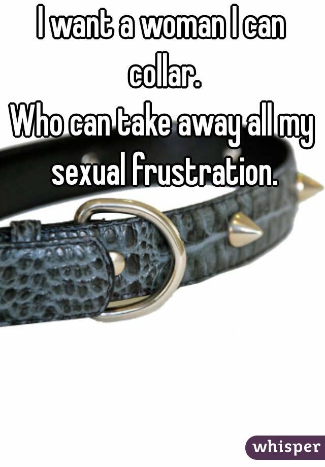 I want a woman I can collar.
Who can take away all my sexual frustration.