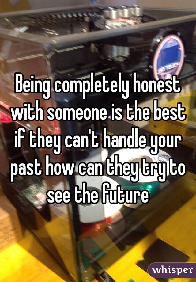 Being completely honest with someone is the best if they can't handle your past how can they try to see the future