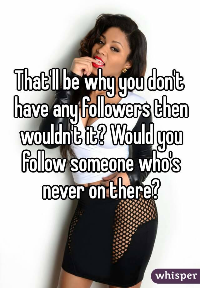 That'll be why you don't have any followers then wouldn't it? Would you follow someone who's never on there?