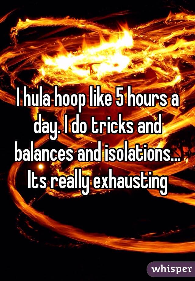 I hula hoop like 5 hours a day. I do tricks and balances and isolations... Its really exhausting 