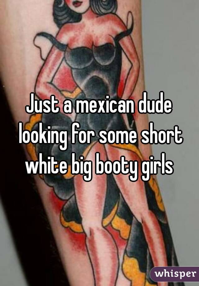 Just a mexican dude looking for some short white big booty girls 