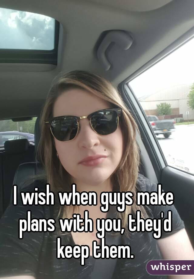 I wish when guys make plans with you, they'd keep them.
