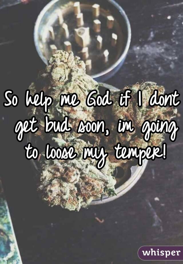 So help me God if I dont get bud soon, im going to loose my temper!
