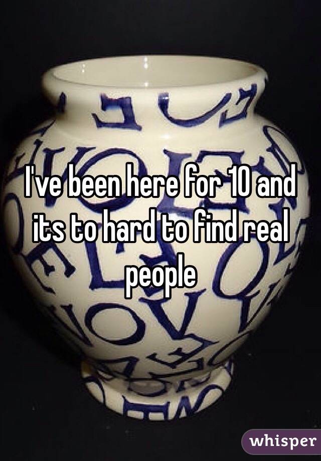I've been here for 10 and its to hard to find real people 