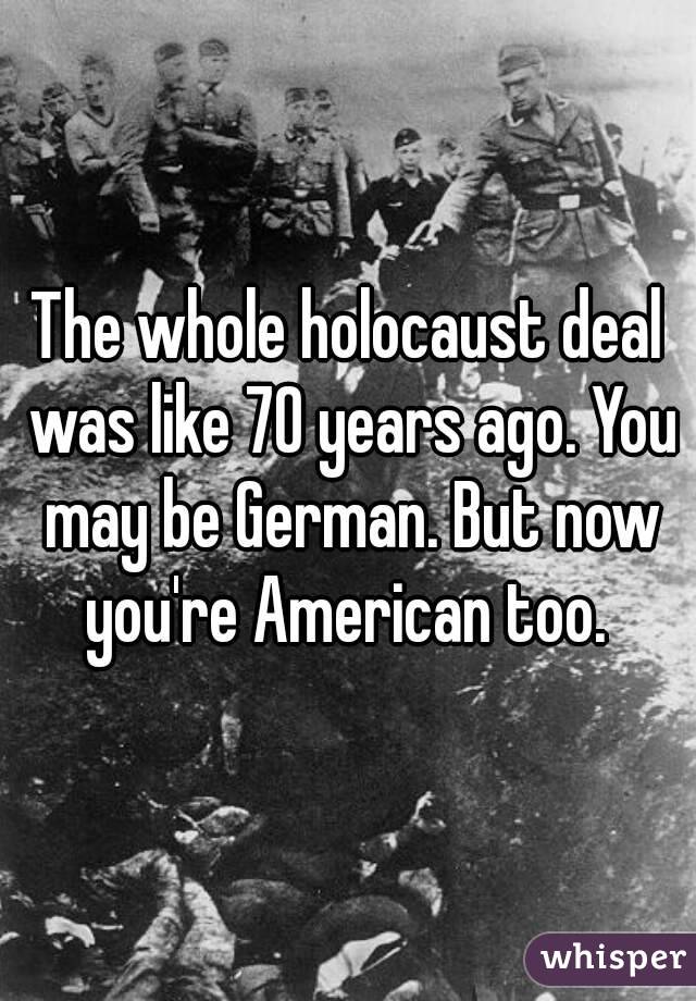 The whole holocaust deal was like 70 years ago. You may be German. But now you're American too. 