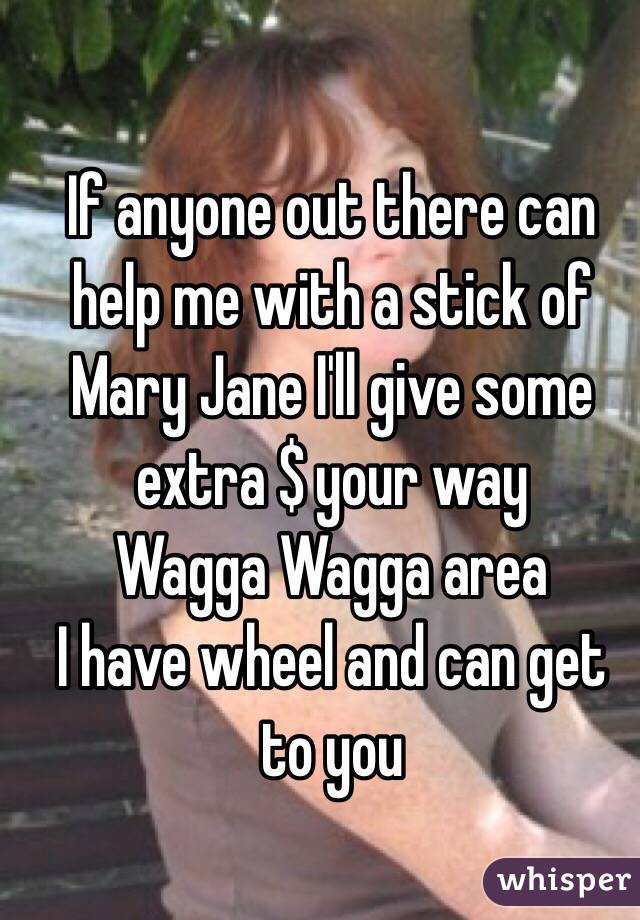 If anyone out there can help me with a stick of Mary Jane I'll give some extra $ your way
Wagga Wagga area
I have wheel and can get to you
